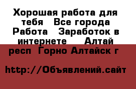 Хорошая работа для тебя - Все города Работа » Заработок в интернете   . Алтай респ.,Горно-Алтайск г.